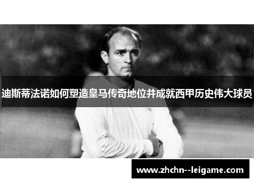 迪斯蒂法诺如何塑造皇马传奇地位并成就西甲历史伟大球员