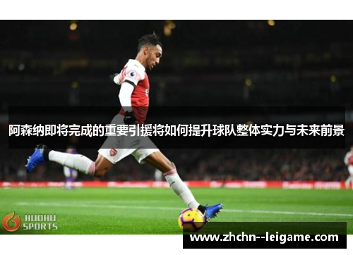 阿森纳即将完成的重要引援将如何提升球队整体实力与未来前景