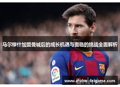 马尔穆什加盟曼城后的成长机遇与面临的挑战全面解析 马尔穆什加盟曼城后的成长机遇与面临的挑战全面解析