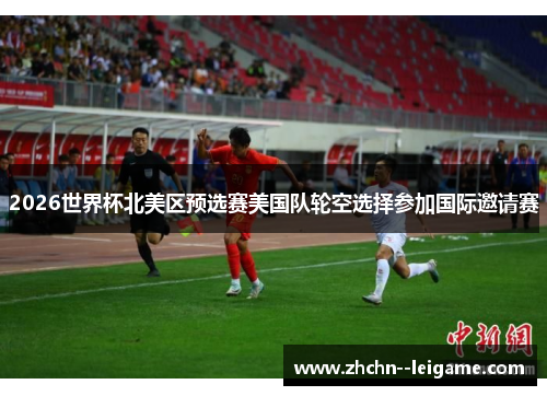 2026世界杯北美区预选赛美国队轮空选择参加国际邀请赛 2026世界杯北美区预选赛美国队轮空选择参加国际邀请赛