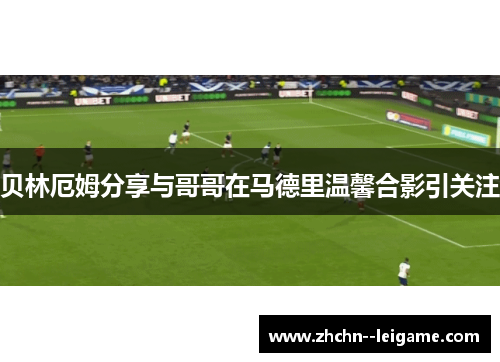 贝林厄姆分享与哥哥在马德里温馨合影引关注 贝林厄姆分享与哥哥在马德里温馨合影引关注