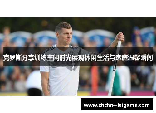 克罗斯分享训练空闲时光展现休闲生活与家庭温馨瞬间 克罗斯分享训练空闲时光展现休闲生活与家庭温馨瞬间